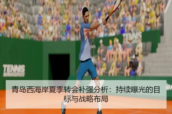青岛西海岸夏季转会补强分析：持续曝光的目标与战略布局